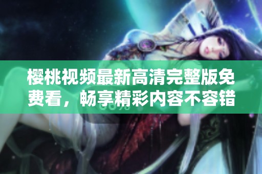 樱桃视频最新高清完整版免费看，畅享精彩内容不容错过