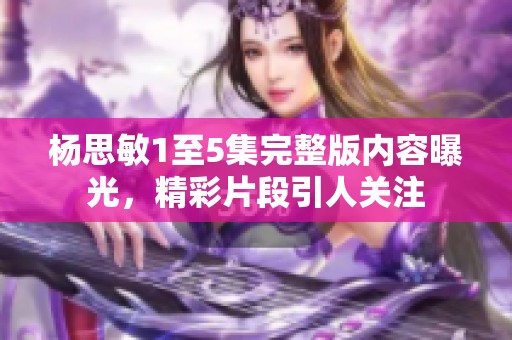 杨思敏1至5集完整版内容曝光，精彩片段引人关注