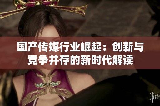国产传媒行业崛起：创新与竞争并存的新时代解读