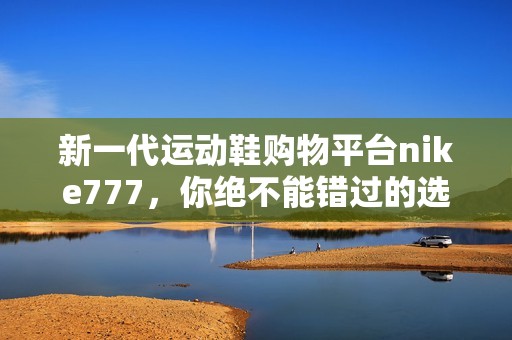 新一代运动鞋购物平台nike777，你绝不能错过的选择