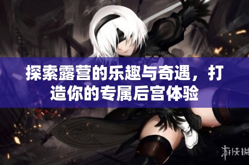 探索露营的乐趣与奇遇，打造你的专属后宫体验