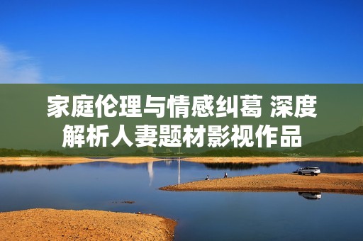 家庭伦理与情感纠葛 深度解析人妻题材影视作品