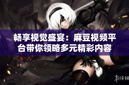 畅享视觉盛宴：麻豆视频平台带你领略多元精彩内容