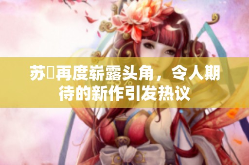 苏玥再度崭露头角，令人期待的新作引发热议