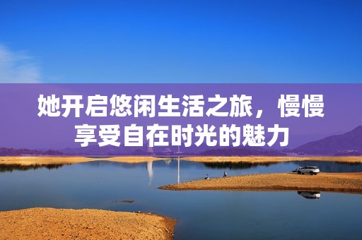 她开启悠闲生活之旅，慢慢享受自在时光的魅力