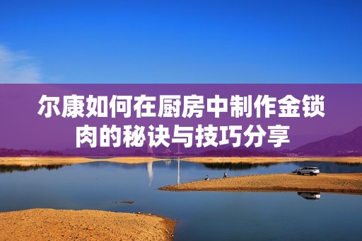 尔康如何在厨房中制作金锁肉的秘诀与技巧分享