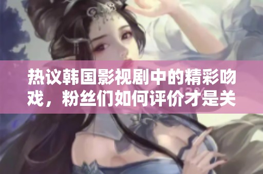 热议韩国影视剧中的精彩吻戏，粉丝们如何评价才是关键