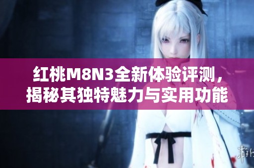 红桃M8N3全新体验评测，揭秘其独特魅力与实用功能