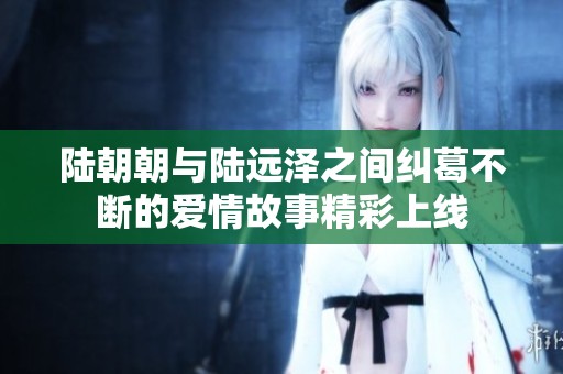陆朝朝与陆远泽之间纠葛不断的爱情故事精彩上线
