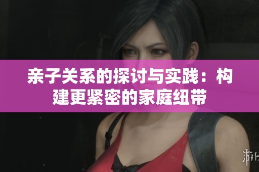 亲子关系的探讨与实践：构建更紧密的家庭纽带