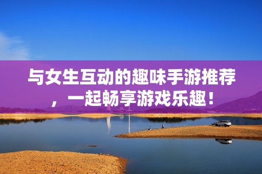 与女生互动的趣味手游推荐，一起畅享游戏乐趣！