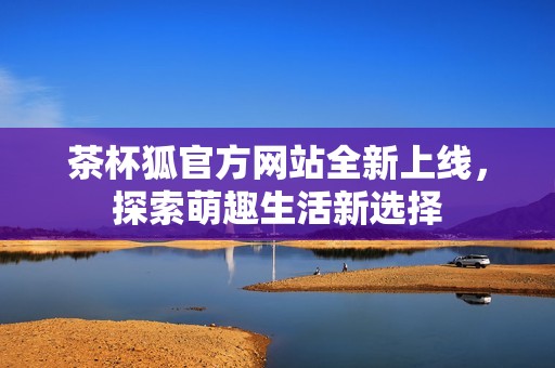 茶杯狐官方网站全新上线，探索萌趣生活新选择