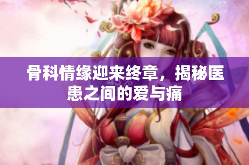 骨科情缘迎来终章，揭秘医患之间的爱与痛