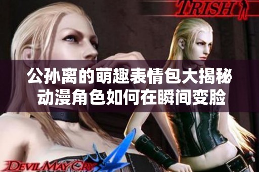 公孙离的萌趣表情包大揭秘 动漫角色如何在瞬间变脸