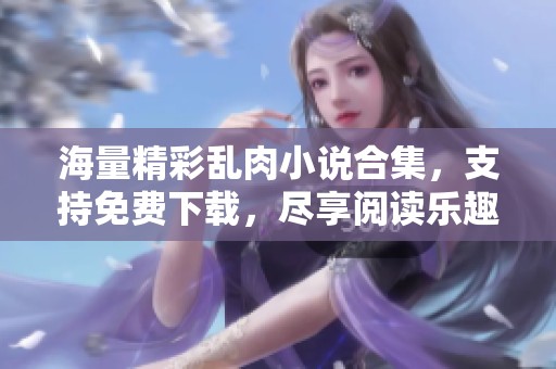 海量精彩乱肉小说合集，支持免费下载，尽享阅读乐趣