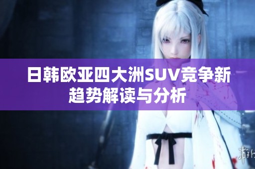 日韩欧亚四大洲SUV竞争新趋势解读与分析