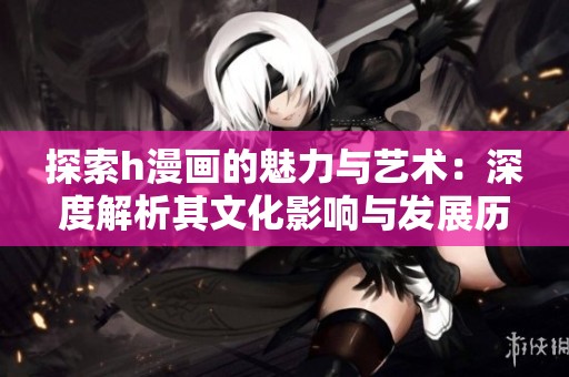 探索h漫画的魅力与艺术：深度解析其文化影响与发展历程