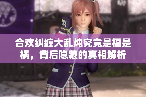 合欢纠缠大乱炖究竟是福是祸，背后隐藏的真相解析