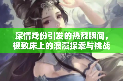 深情戏份引发的热烈瞬间，极致床上的浪漫探索与挑战