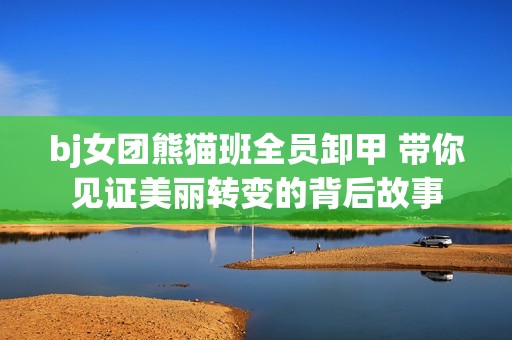 bj女团熊猫班全员卸甲 带你见证美丽转变的背后故事