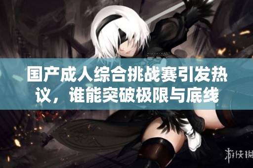 国产成人综合挑战赛引发热议，谁能突破极限与底线