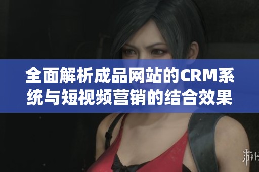 全面解析成品网站的CRM系统与短视频营销的结合效果