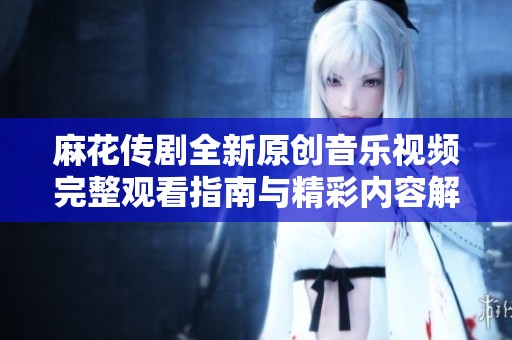 麻花传剧全新原创音乐视频完整观看指南与精彩内容解析