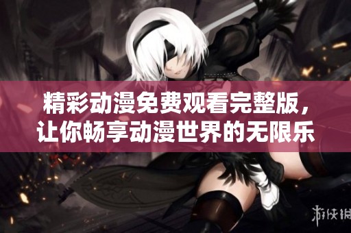 精彩动漫免费观看完整版，让你畅享动漫世界的无限乐趣
