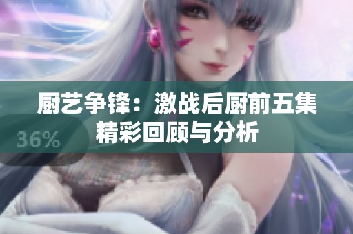 厨艺争锋：激战后厨前五集精彩回顾与分析