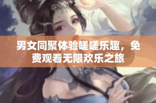 男女同聚体验嗟嗟乐趣，免费观看无限欢乐之旅