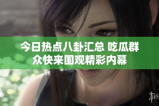 今日热点八卦汇总 吃瓜群众快来围观精彩内幕