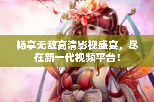 畅享无敌高清影视盛宴，尽在新一代视频平台！