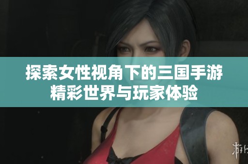 探索女性视角下的三国手游精彩世界与玩家体验