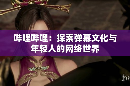 哔哩哔哩：探索弹幕文化与年轻人的网络世界