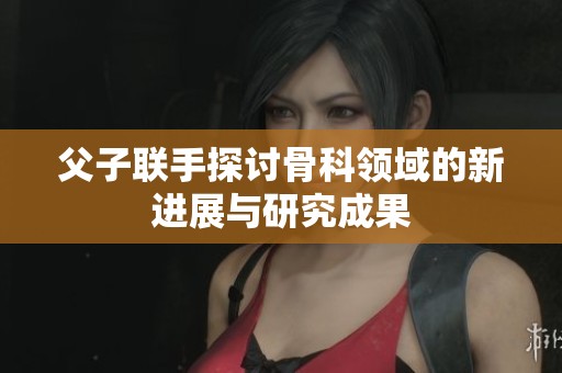 父子联手探讨骨科领域的新进展与研究成果