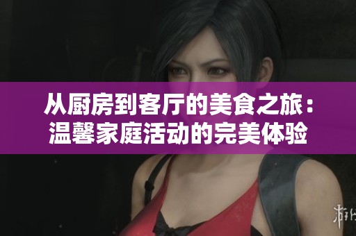 从厨房到客厅的美食之旅：温馨家庭活动的完美体验