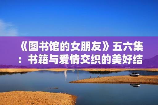 《图书馆的女朋友》五六集：书籍与爱情交织的美好结局