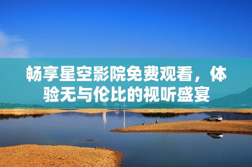 畅享星空影院免费观看，体验无与伦比的视听盛宴