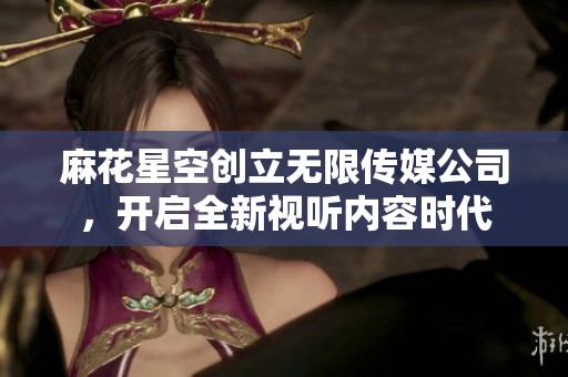 麻花星空创立无限传媒公司，开启全新视听内容时代
