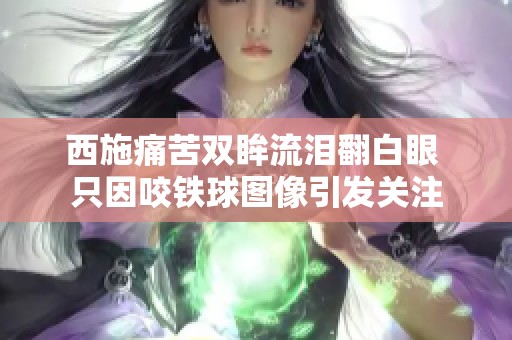西施痛苦双眸流泪翻白眼 只因咬铁球图像引发关注