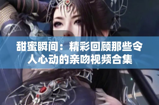 甜蜜瞬间：精彩回顾那些令人心动的亲吻视频合集