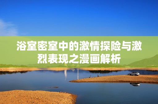 浴室密室中的激情探险与激烈表现之漫画解析