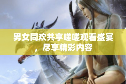 男女同欢共享嗟嗟观看盛宴，尽享精彩内容