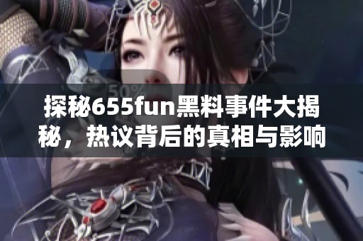 探秘655fun黑料事件大揭秘，热议背后的真相与影响