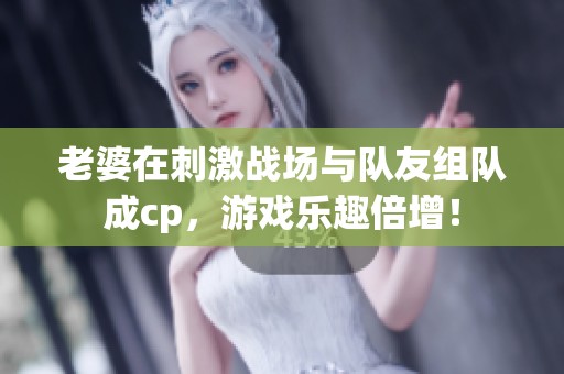 老婆在刺激战场与队友组队成cp，游戏乐趣倍增！