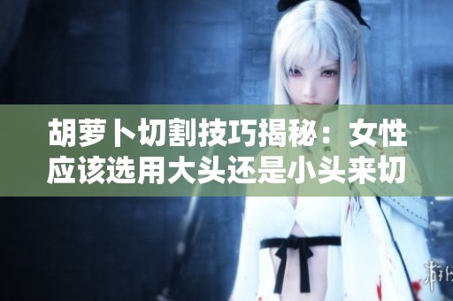 胡萝卜切割技巧揭秘：女性应该选用大头还是小头来切割？