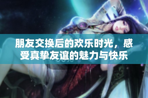 朋友交换后的欢乐时光，感受真挚友谊的魅力与快乐