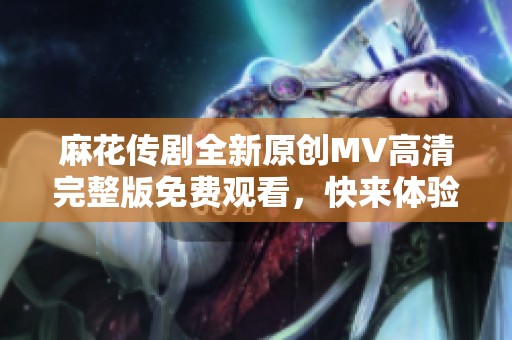 麻花传剧全新原创MV高清完整版免费观看，快来体验精彩内容！
