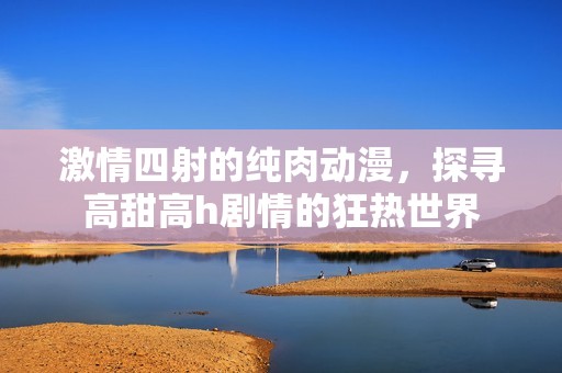 激情四射的纯肉动漫，探寻高甜高h剧情的狂热世界