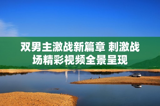 双男主激战新篇章 刺激战场精彩视频全景呈现